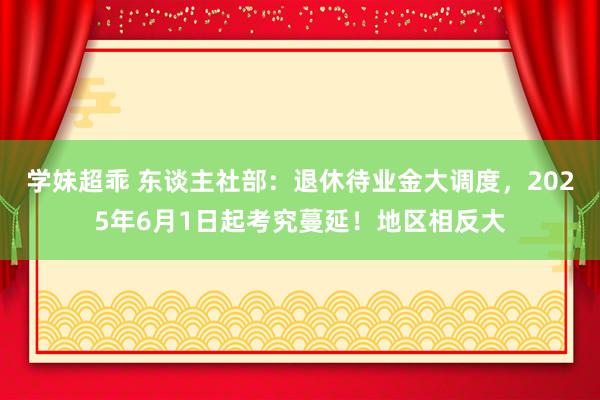 学妹超乖 东谈主社部：退休待业金大调度，2025年6月1日起考究蔓延！地区相反大